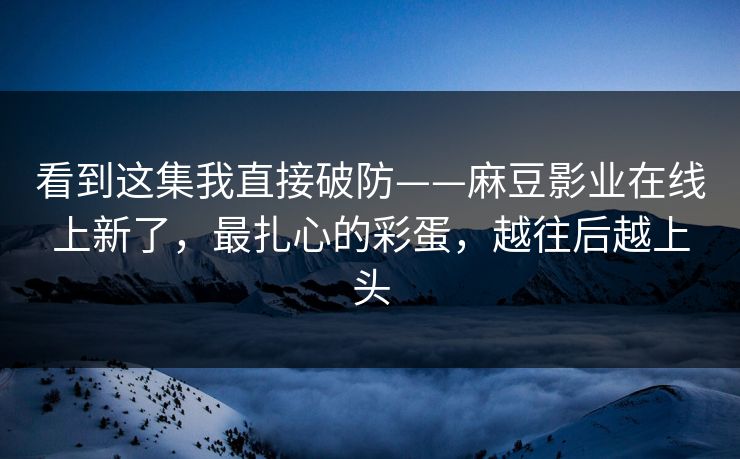 看到这集我直接破防——麻豆影业在线上新了，最扎心的彩蛋，越往后越上头