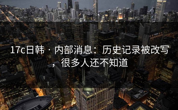 17c日韩 · 内部消息：历史记录被改写，很多人还不知道