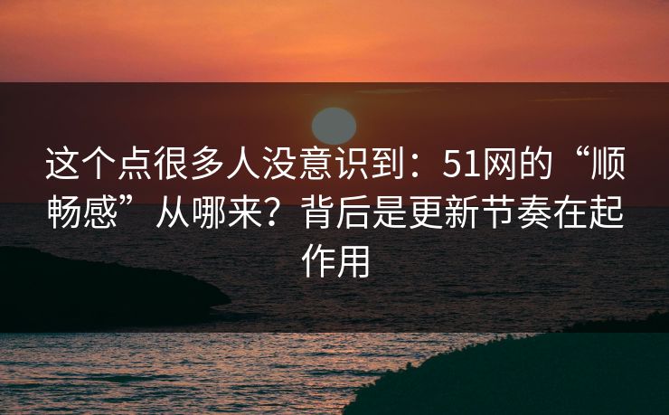这个点很多人没意识到：51网的“顺畅感”从哪来？背后是更新节奏在起作用