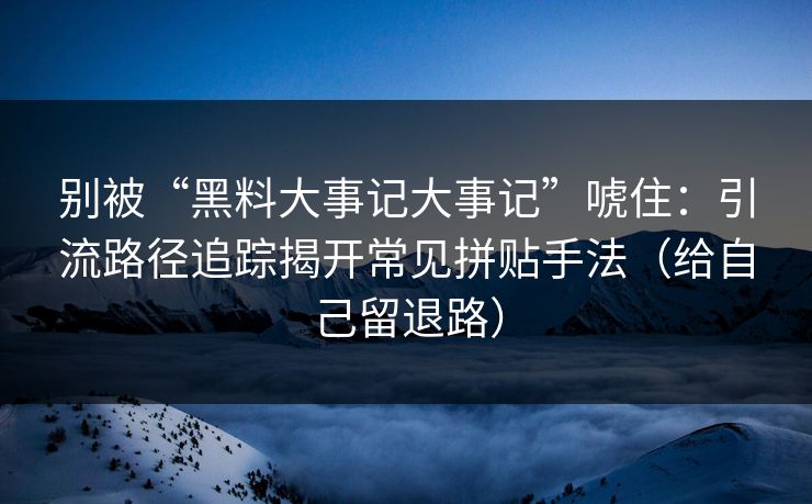 别被“黑料大事记大事记”唬住：引流路径追踪揭开常见拼贴手法（给自己留退路）