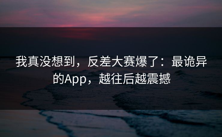 我真没想到，反差大赛爆了：最诡异的App，越往后越震撼