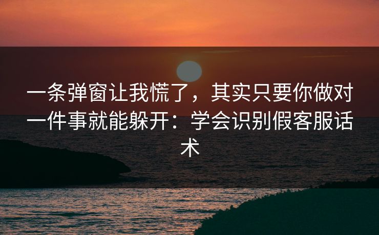 一条弹窗让我慌了，其实只要你做对一件事就能躲开：学会识别假客服话术