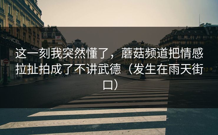 这一刻我突然懂了，蘑菇频道把情感拉扯拍成了不讲武德（发生在雨天街口）