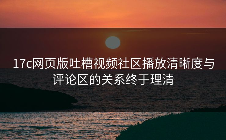 17c网页版吐槽视频社区播放清晰度与评论区的关系终于理清