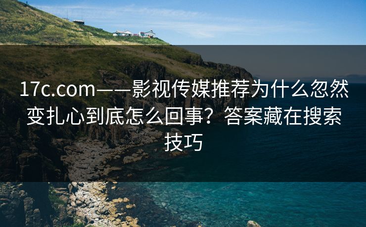 17c.com——影视传媒推荐为什么忽然变扎心到底怎么回事？答案藏在搜索技巧