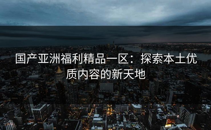 国产亚洲福利精品一区：探索本土优质内容的新天地