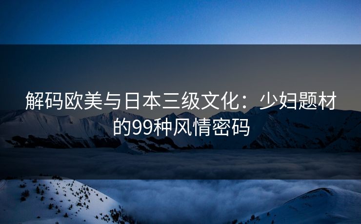 解码欧美与日本三级文化：少妇题材的99种风情密码
