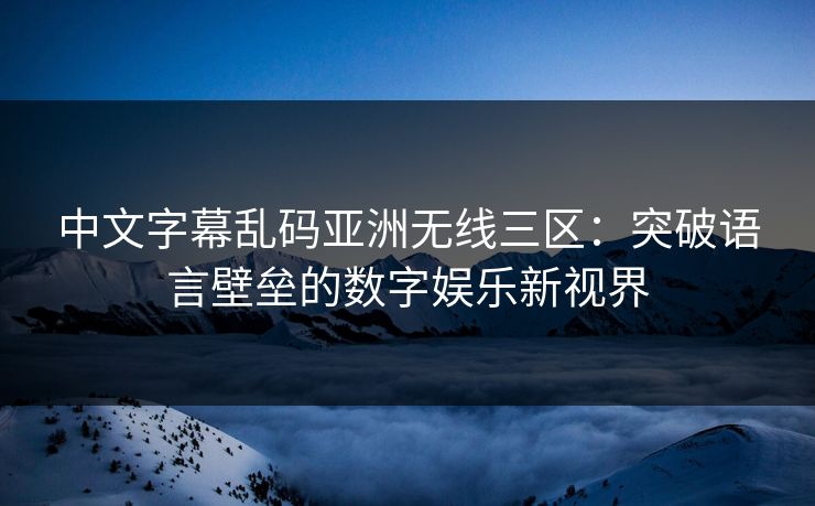 中文字幕乱码亚洲无线三区：突破语言壁垒的数字娱乐新视界