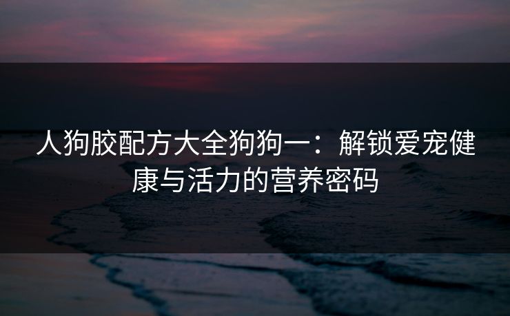 人狗胶配方大全狗狗一：解锁爱宠健康与活力的营养密码