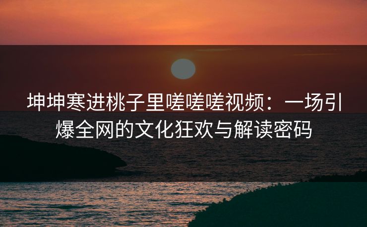 坤坤寒进桃子里嗟嗟嗟视频：一场引爆全网的文化狂欢与解读密码