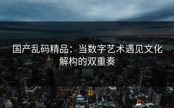 国产乱码精品：当数字艺术遇见文化解构的双重奏