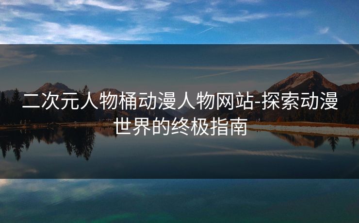 二次元人物桶动漫人物网站-探索动漫世界的终极指南