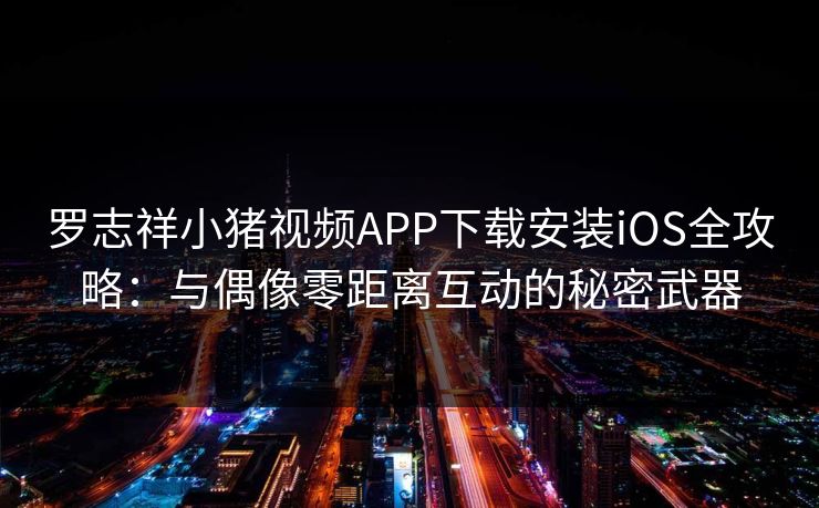 罗志祥小猪视频APP下载安装iOS全攻略：与偶像零距离互动的秘密武器