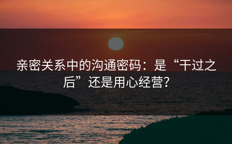 亲密关系中的沟通密码：是“干过之后”还是用心经营？