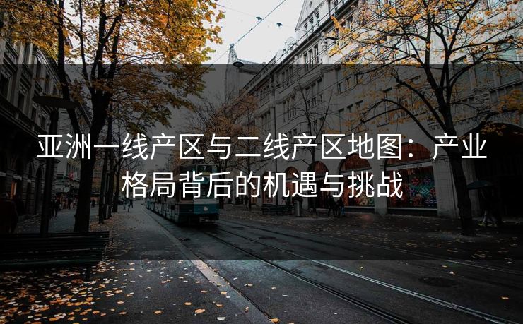 亚洲一线产区与二线产区地图：产业格局背后的机遇与挑战
