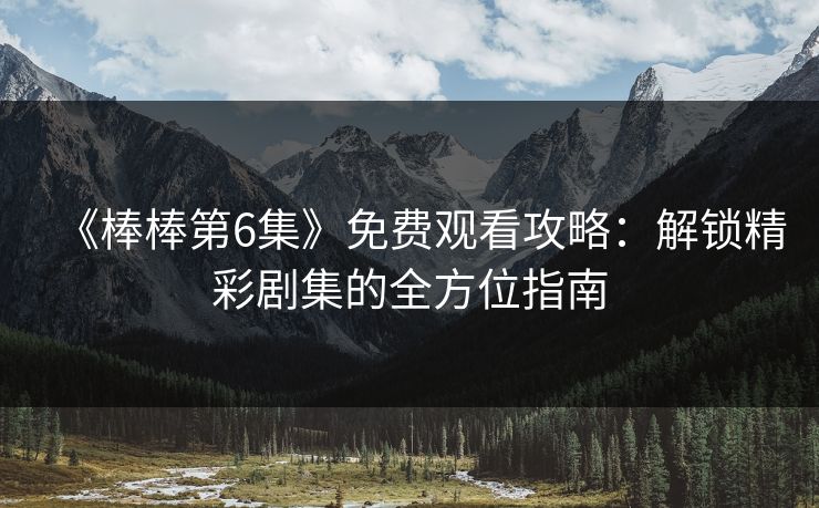 《棒棒第6集》免费观看攻略：解锁精彩剧集的全方位指南