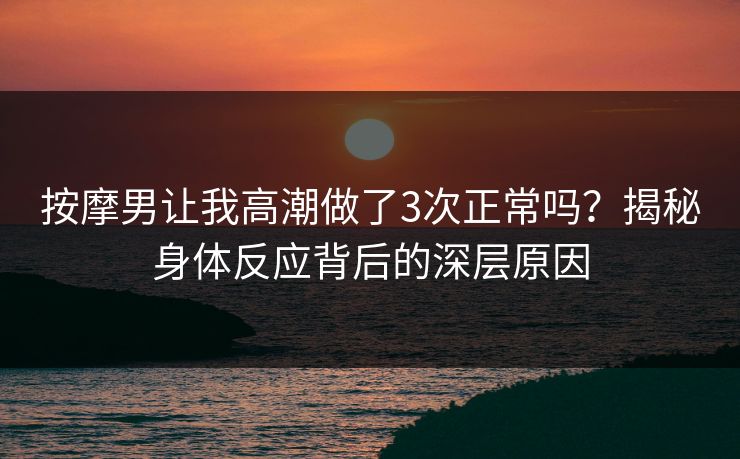 按摩男让我高潮做了3次正常吗？揭秘身体反应背后的深层原因