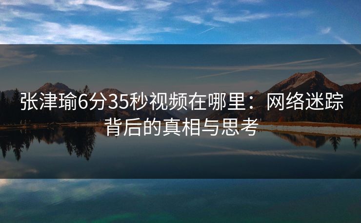 张津瑜6分35秒视频在哪里：网络迷踪背后的真相与思考