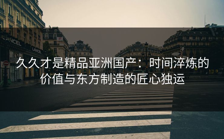 久久才是精品亚洲国产：时间淬炼的价值与东方制造的匠心独运