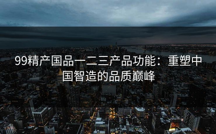 99精产国品一二三产品功能：重塑中国智造的品质巅峰
