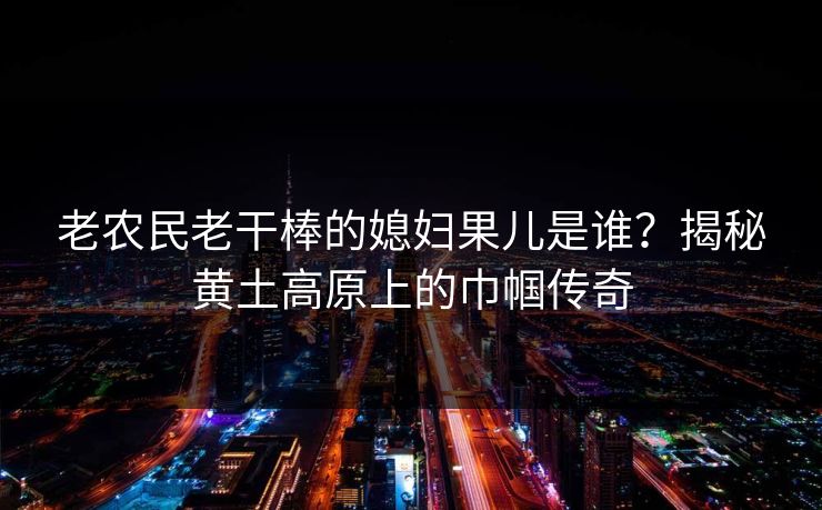 老农民老干棒的媳妇果儿是谁？揭秘黄土高原上的巾帼传奇