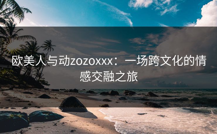 欧美人与动zozoxxx：一场跨文化的情感交融之旅