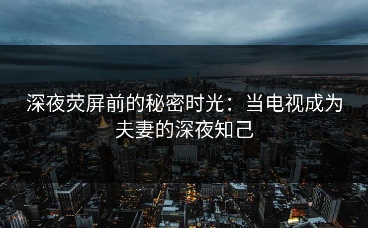 深夜荧屏前的秘密时光：当电视成为夫妻的深夜知己