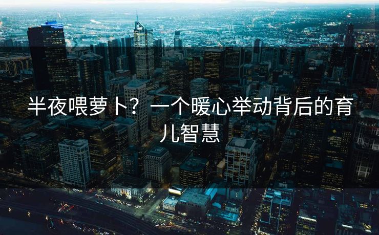 半夜喂萝卜？一个暖心举动背后的育儿智慧