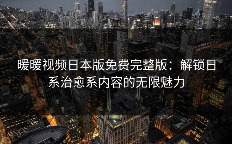 暖暖视频日本版免费完整版：解锁日系治愈系内容的无限魅力