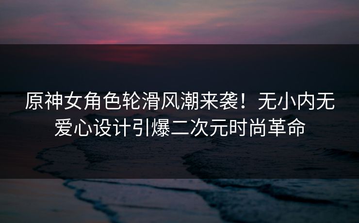 原神女角色轮滑风潮来袭！无小内无爱心设计引爆二次元时尚革命
