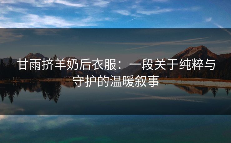甘雨挤羊奶后衣服：一段关于纯粹与守护的温暖叙事