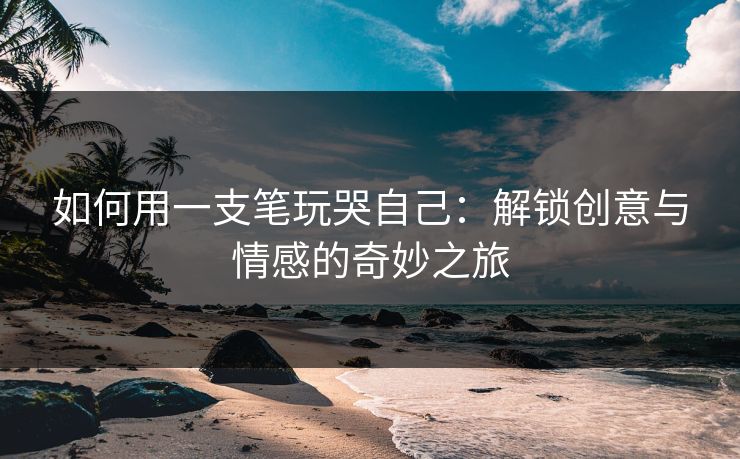 如何用一支笔玩哭自己：解锁创意与情感的奇妙之旅