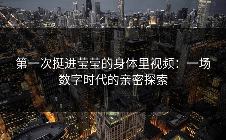 第一次挺进莹莹的身体里视频：一场数字时代的亲密探索