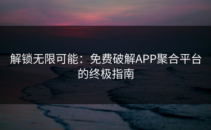 解锁无限可能：免费破解APP聚合平台的终极指南
