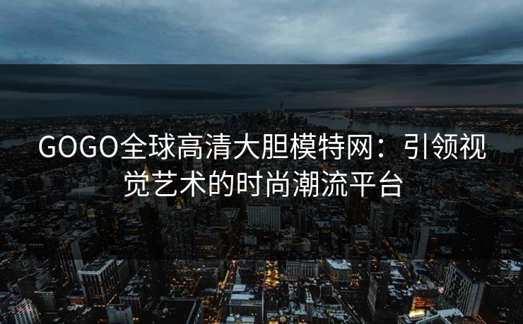 GOGO全球高清大胆模特网：引领视觉艺术的时尚潮流平台