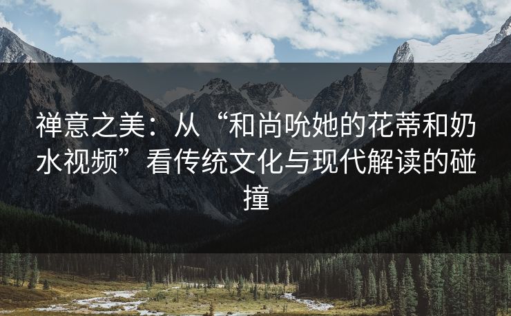 禅意之美：从“和尚吮她的花蒂和奶水视频”看传统文化与现代解读的碰撞