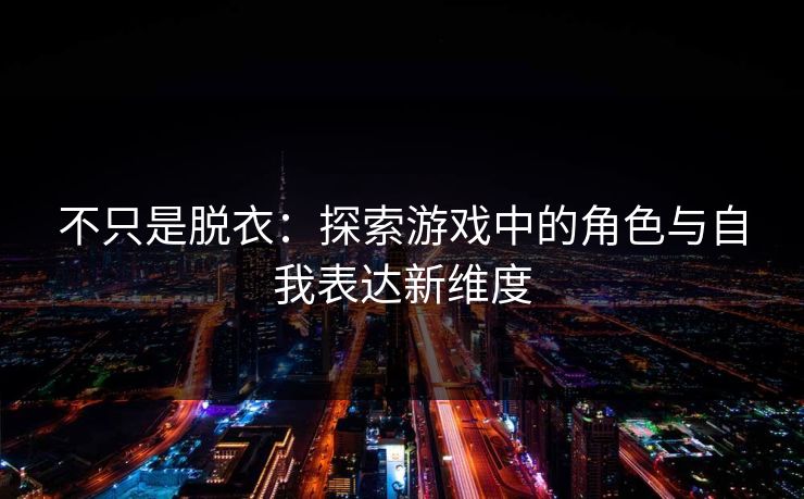 不只是脱衣：探索游戏中的角色与自我表达新维度