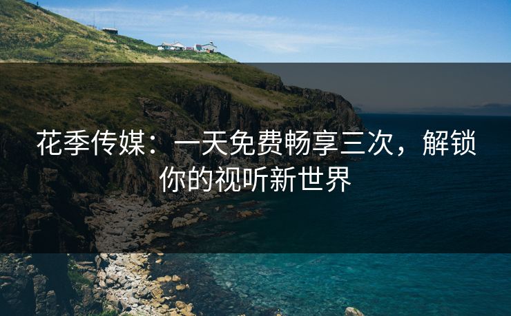 花季传媒：一天免费畅享三次，解锁你的视听新世界