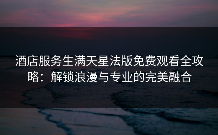 酒店服务生满天星法版免费观看全攻略：解锁浪漫与专业的完美融合