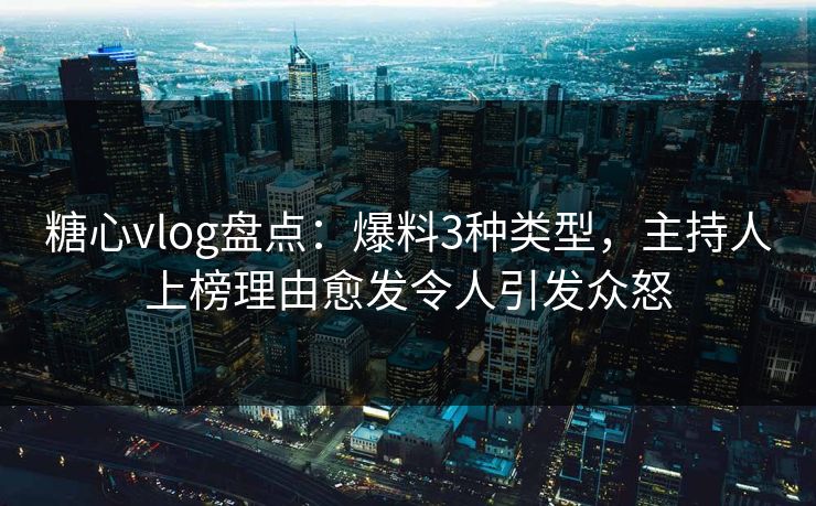 糖心vlog盘点：爆料3种类型，主持人上榜理由愈发令人引发众怒