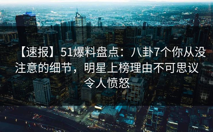 【速报】51爆料盘点：八卦7个你从没注意的细节，明星上榜理由不可思议令人愤怒