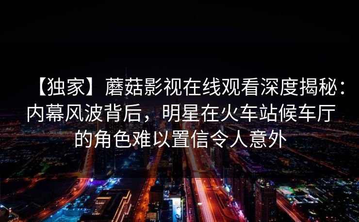 【独家】蘑菇影视在线观看深度揭秘：内幕风波背后，明星在火车站候车厅的角色难以置信令人意外