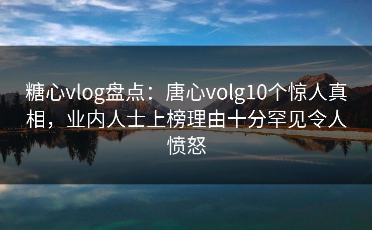 糖心vlog盘点：唐心volg10个惊人真相，业内人士上榜理由十分罕见令人愤怒