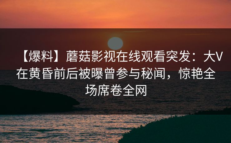 【爆料】蘑菇影视在线观看突发：大V在黄昏前后被曝曾参与秘闻，惊艳全场席卷全网