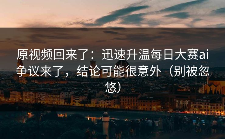 原视频回来了：迅速升温每日大赛ai争议来了，结论可能很意外（别被忽悠）