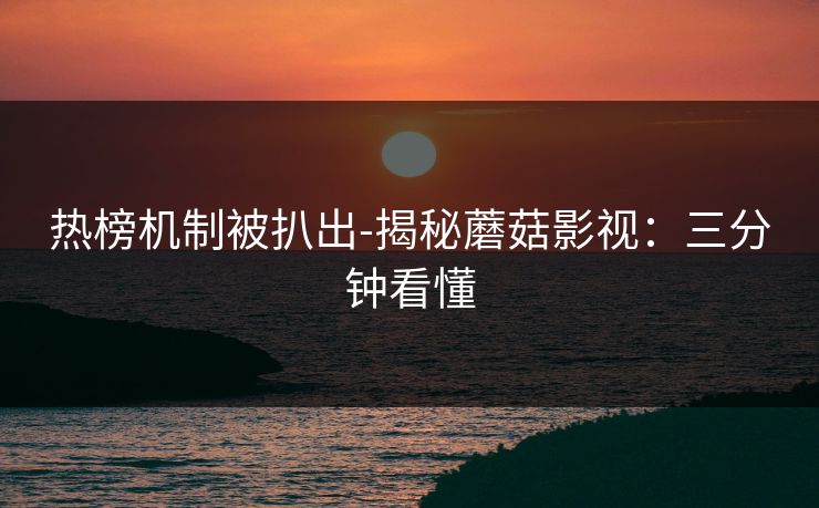 热榜机制被扒出-揭秘蘑菇影视：三分钟看懂