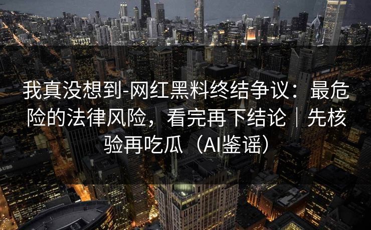 我真没想到-网红黑料终结争议：最危险的法律风险，看完再下结论｜先核验再吃瓜（AI鉴谣）