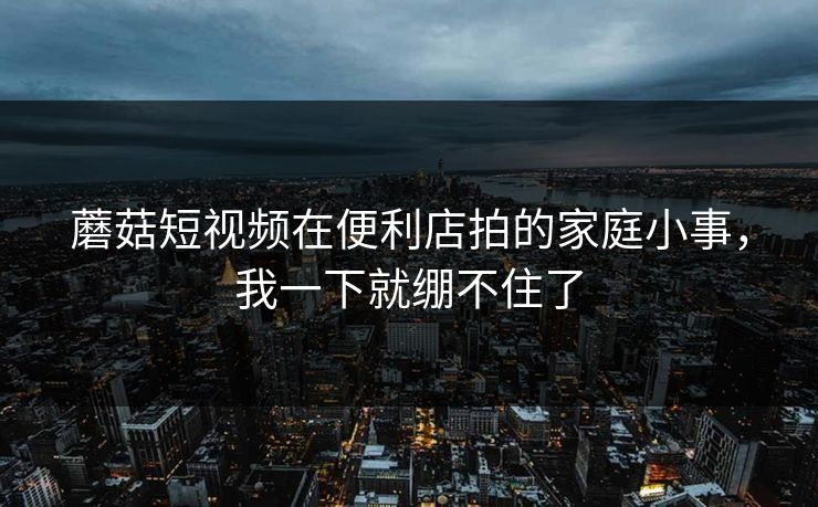 蘑菇短视频在便利店拍的家庭小事，我一下就绷不住了