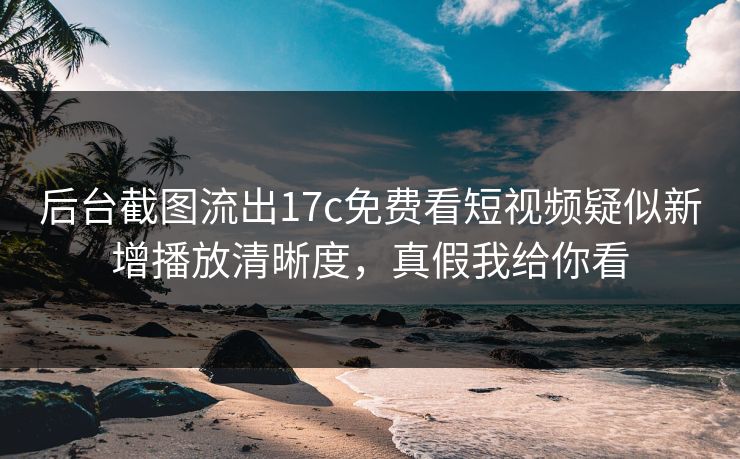 后台截图流出17c免费看短视频疑似新增播放清晰度，真假我给你看