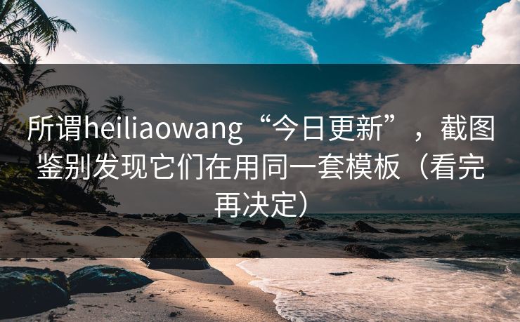 所谓heiliaowang“今日更新”，截图鉴别发现它们在用同一套模板（看完再决定）